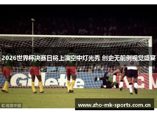 2026世界杯决赛日将上演空中灯光秀 创史无前例视觉盛宴
